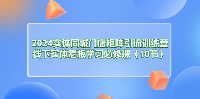 2024实体同城门店矩阵引流训练营，线下实体老板学习必修课（10节）-科景网创