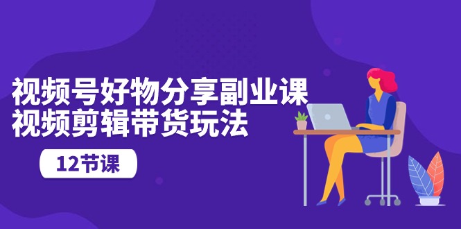 视频号好物分享副业课，视频剪辑带货玩法（12节课）-科景网创