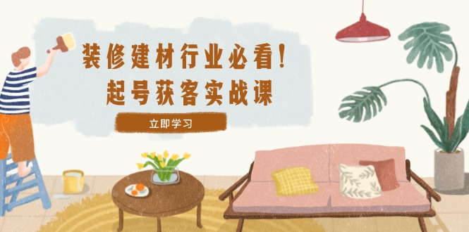 装修-建材行业必看！起号获客实战课：精准定位+爆款视频+高效运营-科景网创