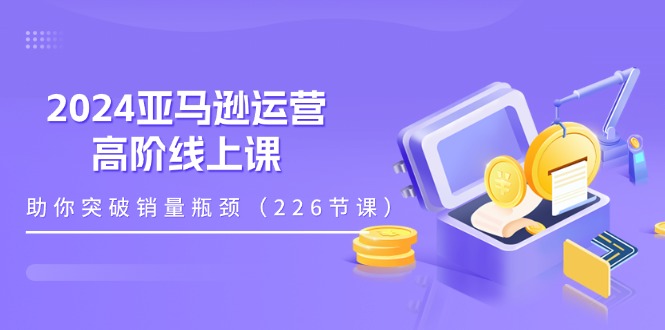 2024亚马逊运营-高阶线上课，助你突破销量瓶颈（228节课）-科景网创