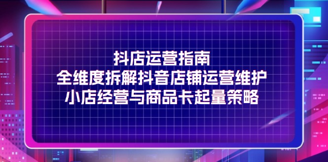 抖店运营指南，全维度拆解抖音店铺运营维护，小店经营与商品卡起量策略-科景网创