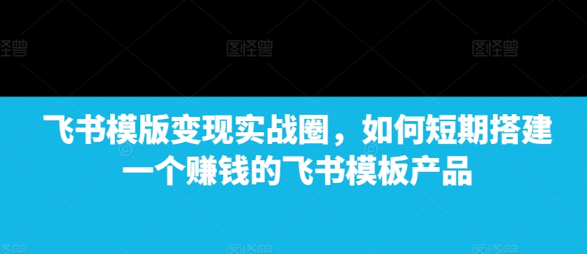 飞书模版变现实战圈，如何短期搭建一个赚钱的飞书模板产品-科景网创